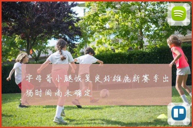 字母哥小腿恢复良好雄鹿新赛季出场时间尚未确定