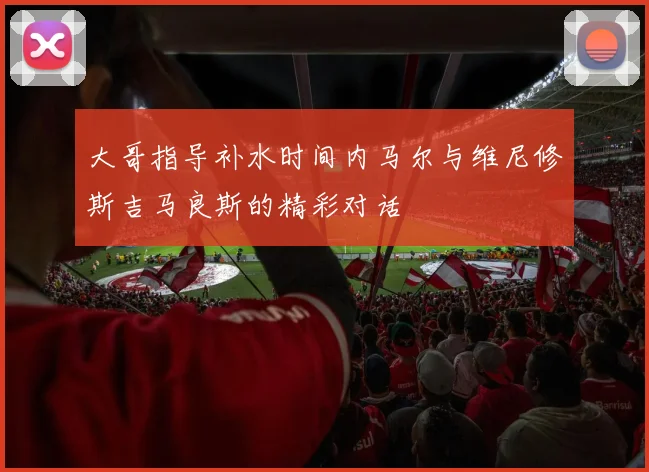 大哥指导补水时间内马尔与维尼修斯吉马良斯的精彩对话