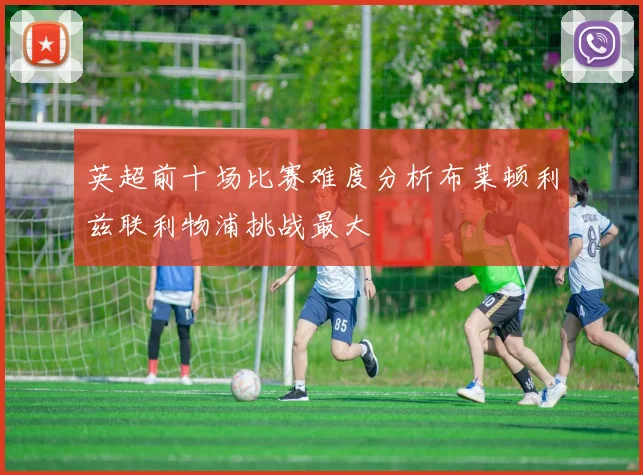 英超前十场比赛难度分析布莱顿利兹联利物浦挑战最大