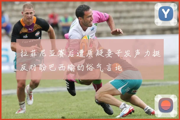 拉菲尼亚赛后遭质疑妻子发声力挺反对盼巴西输的俗气言论