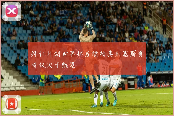 拜仁计划世界杯后续约奥利塞薪资将仅次于凯恩