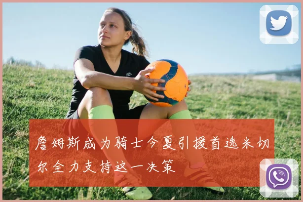詹姆斯成为骑士今夏引援首选米切尔全力支持这一决策