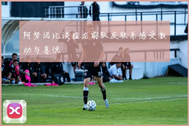 阿努诺比谈猛龙前队友联系感受激动与喜悦