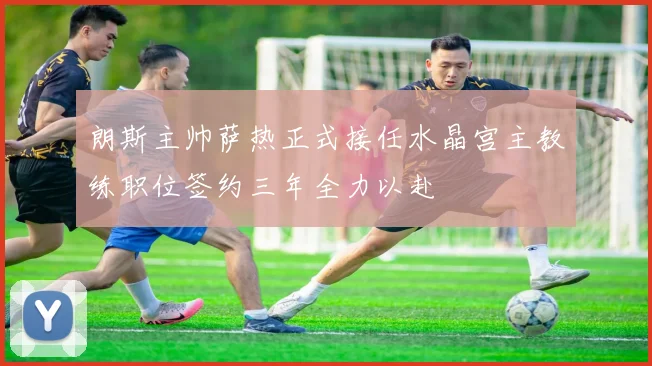 朗斯主帅萨热正式接任水晶宫主教练职位签约三年全力以赴