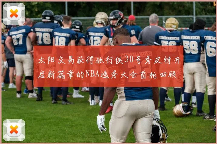 太阳交易获得独行侠30号秀皮特开启新篇章的NBA选秀大会首轮回顾