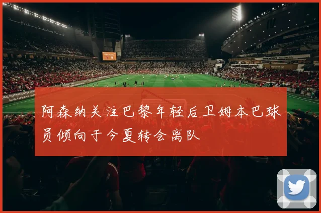 阿森纳关注巴黎年轻后卫姆本巴球员倾向于今夏转会离队